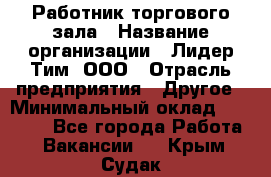 Работник торгового зала › Название организации ­ Лидер Тим, ООО › Отрасль предприятия ­ Другое › Минимальный оклад ­ 22 000 - Все города Работа » Вакансии   . Крым,Судак